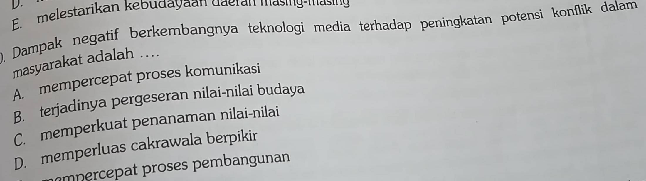 E. melestarikan kebudayaan daeran masing-masing
), Dampak negatif berkembangnya teknologi media terhadap peningkatan potensi konflik dalam
masyarakat adalah ....
A. mempercepat proses komunikasi
B. terjadinya pergeseran nilai-nilai budaya
C. memperkuat penanaman nilai-nilai
D. memperluas cakrawala berpikir
m percepat proses pembangunan