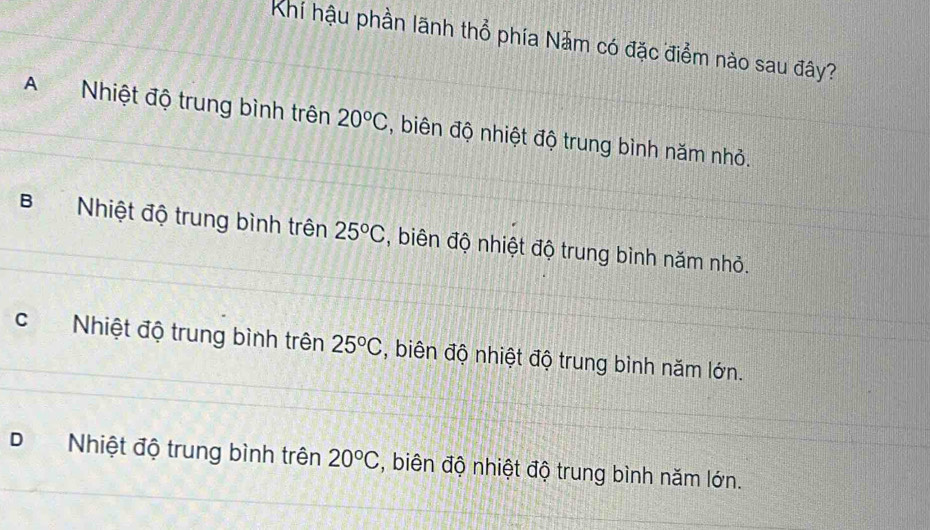 Khí hậu phần lãnh thổ phía Năm có đặc điểm nào sau đây?
A Nhiệt độ trung bình trên 20°C , biên độ nhiệt độ trung bình năm nhỏ.
B Nhiệt độ trung bình trên 25°C , biên độ nhiệt độ trung bình năm nhỏ.
cNhiệt độ trung bình trên 25°C , biên độ nhiệt độ trung bình năm lớn.
DNhiệt độ trung bình trên 20°C , biên độ nhiệt độ trung bình năm lớn.