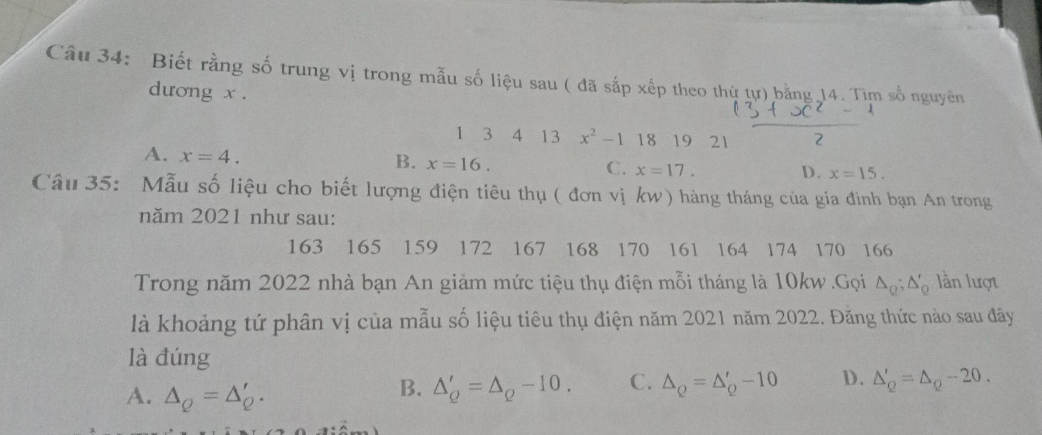 Biết rằng số trung vị trong mẫu số liệu sau ( đã sắp xếp theo thứ tự) bằng 14. Tìm số nguyên
dương x.
1 3 4 13 x^2-11819 21
2
A. x=4.
B. x=16.
C. x=17. D. x=15. 
Câu 35: Mẫu số liệu cho biết lượng điện tiêu thụ ( đơn vị kw) hàng tháng của gia đình bạn An trong
năm 2021 như sau:
163 165 159 172 167 168 170 161 164 174 170 166
Trong năm 2022 nhà bạn An giảm mức tiệu thụ điện mỗi tháng là 10kw.Gọi △ _Q; △ '_Q lần lượt
là khoảng tứ phân vị của mẫu số liệu tiêu thụ điện năm 2021 năm 2022. Đăng thức nào sau đây
là đúng
A. △ _Q=△ _Q'.
C.
B. △ _Q'=△ _Q-10. △ _Q=△ _Q'-10
D. △ '_Q=△ _Q-20.