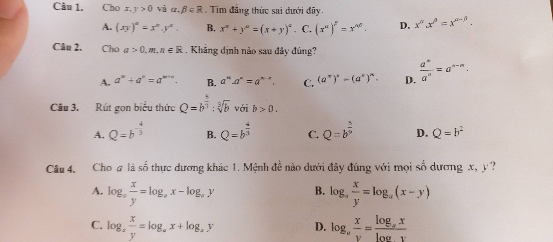 Cho x, y>0 vị alpha .beta ∈ R. Tìm đăng thức sai dưới đây.
A. (xy)^a=x^a.y^a. B. x^a+y^a=(x+y)^a 、 C. (x^(alpha))^beta =x^(alpha beta). D. x^a.x^(beta)=x^(alpha +beta). 
Câu 2. €Cho a>0,m, n∈ R. Khẳng định nào sau đây đúng?
A. a^m+a^n=a^(m+n). B. a^m.a^n=a^(m-n). C. (a^m)^n=(a^n)^m. D.
 a^m/a^n =a^(n-m). 
Câu 3. Rút gọn biểu thức Q=b^(frac 5)3:sqrt[3](b) với b>0.
A. Q=b^(-frac 4)3 Q=b^(frac 4)3 Q=b^(frac 5)9
B.
C.
D. Q=b^2
Câu 4. Cho a là số thực dương khác 1. Mệnh đề nào dưới đây đúng với mọi 5 shat O dương x, y ?
A. log _a x/y =log _ax-log _ay log _a x/y =log _a(x-y)
B.
C. log _a x/y =log _ax+log _ay log _a x/y =frac log _axlog y
D.