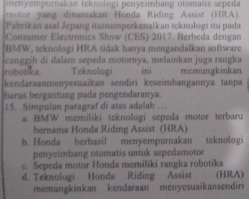 menyempurnakan teknologi penyeimbang otomatis sepeda
motor yang dinamakan Honda Riding Assist (HRA).
Pabríkan asal Jepang itumemperkenalkan teknologi itu pada
Consumer Electronics Show (CES) 2017. Berbeda dengan
BMW, teknologi HRA tidak hanya mengandalkan software
canggih di dalam sepeda motornya, melainkan juga rangka
robotika. Teknologi ini memungkinkan
Skendaraanmenyesuaíkan sendiri keseimbangannya tanpa
harus bergantung pada pengendaranya.
15. Simpulan paragraf di atas adalah ...
a. BMW memiliki teknologi sepeda motor terbaru
bernama Honda Ríding Assist (HRA)
b. Honda berhasil menyempurnakan teknologi
penycimbang otomatís untuk sepedamotor
c. Sepeda motor Honda memiliki rangka robotika
d. Teknologi Honda Riding Assist (HRA)
memungkinkan kendaraan menyesuaikansendiri