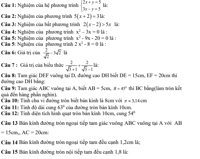 Nghiệm của hệ phương trình beginarrayl 2x+y=5 3x-y=5endarray. là:
Câu 2: Nghiệm của phương trình 5(x+2)=3 là:
Câu 3: Nghiệm của bất phương trình 2(x-2)>5x là:
Câu 4: Nghiệm của phương trình x^2-3x=0 là :
Câu 5: Nghiệm của phương trình x^2-9x-20=0 là :
Câu 5: Nghiệm của phương trình 2x^2-8=0 là :
Câu 6: Giá trị của  2/sqrt(2) -3sqrt(2) là
Câu 7 : Giá trị của biểu thức  2/sqrt(3)+1 + 2/sqrt(3)-1  là:
Câu 8: Tam giác DEF vuông tại D, đường cao DH biết DE=15cm,EF=20cm thì
đường cao DH bằng:
Câu 9: Tam giác ABC vuông tại A, biết AB=5cm,B=45° thì BC bằng(làm tròn kết
quả đền hàng phần nghìn).
Câu 10: Tính chu vi đường tròn biết bán kính là 8cm với π approx 3,14cm
Câu 11: Tính độ dài cung 63° của đường tròn bán kính 10cm.
Câu 12: Tính diện tích hình quạt tròn bán kính 10cm, cung 54°
Câu 13 Bán kính đường tròn ngoại tiếp tam giác vuông ABC vuông tại A với AB
=15cm,,AC=20cm:
Câu 14 Bán kính đường tròn ngoại tiếp tam đều cạnh 1,2cm là;
Câu 15 Bán kính đường tròn nội tiếp tam đều cạnh 1,8 là: