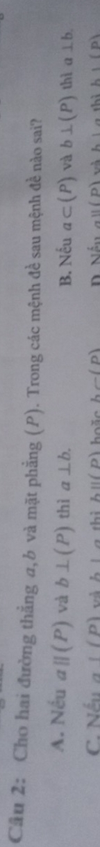 Cho hai đường thẳng a, b và mặt phẳng (P). Trong các mệnh đề sau mệnh đề nào sai?
A. Nếu aparallel (P) và b⊥ (P) thì a⊥ b. B. Nếu a⊂ (P) và b⊥ (P) thì a⊥ b.
C. Nếu a!(p) hoặ c hc-(p) n aparallel (p) L1 h'(p)
hparallel (p)
