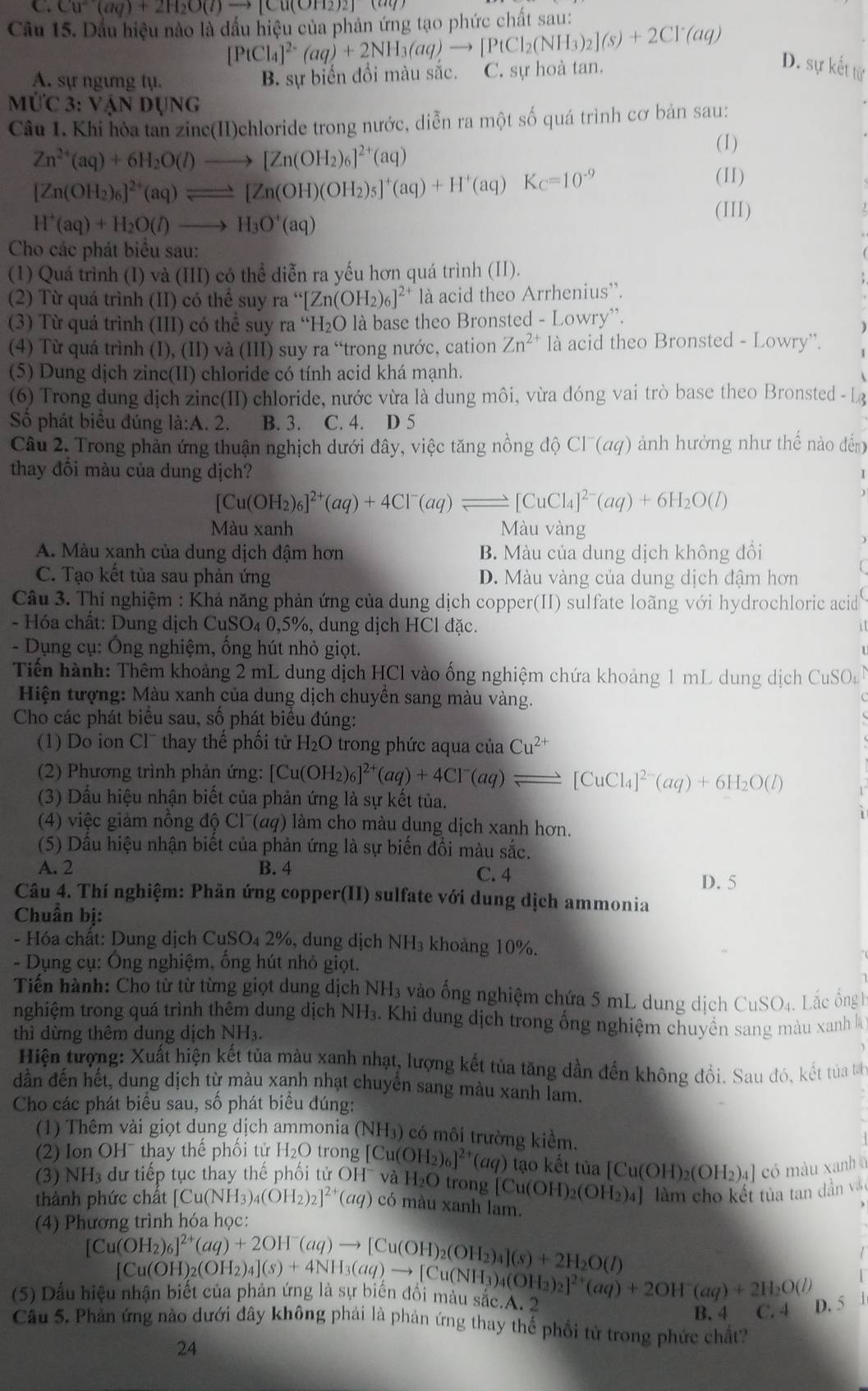 Cu^(2+)(aq)+2H_2O(l)to [Cu(OH_2)_2](aq)
Câu 15. Dầu hiệu nào là dầu hiệu của phản ứng tạo phức chất sau:
[PtCl_4]^2-(aq)+2NH_3(aq)to [PtCl_2(NH_3)_2](s)+2Cl^-(aq)
A. sự ngưng tụ. B. sự biển đồi màu sắc. C. sự hoà tan.
D. sự kết tử
M'C3:VANDUNG
Câu 1. Khi hòa tan zinc(II)chloride trong nước, diễn ra một số quá trình cơ bản sau:
Zn^(2+)(aq)+6H_2O(l)to [Zn(OH_2)_6]^2+(aq)
(1)
[Zn(OH_2)_6]^2+(aq)leftharpoons [Zn(OH)(OH_2)_5]^+(aq)+H^+(aq)K_C=10^(-9)
(II)
H^+(aq)+H_2O(l)to H_3O^+(aq)
(III)
Cho các phát biểu sau:
(1) Quá trình (I) và (III) có thể diễn ra yếu hơn quá trình (II).
(2) Từ quá trình (II) có thể suy ra “[ [Zn(OH_2)_6]^2+ là acid theo Arrhenius'.
(3)  Từ quá trình (III) có thể suy ra H_2O là base theo Bronsted - Lowry'.
(4) Từ quá trình (I), (II) và (III) suy ra “trong nước, cation Zn^(2+) là acid theo Bronsted - Lowry'.
(5) Dung dịch zinc(II) chloride có tính acid khá mạnh.
(6) Trong dung dịch zinc(II) chloride, nước vừa là dung môi, vừa đóng vai trò base theo Bronsted - L
Số phát biêu đúng la:A.2 B. 3. C. 4. D 5
Câu 2. Trong phản ứng thuận nghịch dưới đây, việc tăng nồng độ Cl^-(aq) ảnh hưởng như thế nào đến
thay đổi màu của dung dịch?
[Cu(OH_2)_6]^2+(aq)+4Cl^-(aq)leftharpoons [CuCl_4]^2-(aq)+6H_2O(l)
Màu xanh Màu vàng
A. Màu xanh của dung dịch đậm hơn B. Màu của dung dịch không đổi
C. Tạo kết tủa sau phản ứng D. Màu vàng của dung dịch đậm hơn
Câu 3. Thí nghiệm : Khả năng phản ứng của dung dịch copper(II) sulfate loãng với hydrochloric acid
- Hóa chất: Dung dịch CuSO_40 ,5%, dung dịch HCl đặc.
- Dụng cụ: Ông nghiệm, ổng hút nhỏ giọt.
Tiến hành: Thêm khoảng 2 mL dung dịch HCl vào ống nghiệm chứa khoảng 1 mL dung dịch CuSO_4
Hiện tượng: Màu xanh của dung dịch chuyền sang màu vàng.
Cho các phát biểu sau, số phát biểu đúng:
(1) Do ion Cl¯ thay thế phối tử H_2O trong phức aqua của Cu^(2+)
(2) Phương trình phản ứng: [Cu(OH_2)_6]^2+(aq)+4Cl^-(aq)leftharpoons [CuCl_4]^2-(aq)+6H_2O(l)
(3) Dấu hiệu nhận biết của phản ứng là sự kết tủa.
(4) việc giảm nồng độ Cl¯(aq) làm cho màu dung dịch xanh hơn.
(5) Dầu hiệu nhận biết của phản ứng là sự biến đồi màu sắc.
A. 2 B. 4 C. 4
D. 5
Câu 4. Thí nghiệm: Phản ứng copper(II) sulfate với dung dịch ammonia
Chuẩn bị:
- Hóa chất: Dung dịch CuSO₄ 2%, dung dịch NH_3 khoảng 10%.
- Dụng cụ: Ông nghiệm, ống hút nhỏ giọt.
Tiến hành: Cho từ từ từng giọt dung dịch NH3 vào ống nghiệm chứa 5 mL dung dịch CuSO_4. Lắc ổng H
nghiệm trong quá trình thêm dung dịch NH_3 - Khi ung dịch trong ống nghiệm chuyền sang màu xanh l
thì dừng thêm dung dịch NH_3.
Hiện tượng: Xuất hiện kết tủa màu xanh nhạt, lượng kết tủa tăng dần đến không đổi. Sau đó, kết tủa tả
dần đến hết, dung dịch từ màu xanh nhạt chuyển sang màu xanh lam.
Cho các phát biểu sau, số phát biểu đúng:
(1) Thêm vài giọt dụng dịch ammonia (NH₃) có môi trường kiểm.
2) Ion OH¯thay thế phối tử H_2O trong[Cu(OH_2)_6]^2+(aq) tạo kết tủa
(3) N H_3 dư tiếp tục thay thế phối tử OH và H_2O trong [Cu(OH)_2(OH_2)_4] [Cu(OH)_2(OH_2)_4] có màu xanh a
làm cho kết tủa tan dần vớc
thành phức chất [Cu(NH_3)_4(OH_2)_2]^2+(aq) có màu xanh lam.
(4) Phương trình hóa học:
1
[Cu(OH_2)_6]^2+(aq)+2OH^-(aq)to [Cu(OH)_2(OH_2)_4](s)+2H_2O(l) [Cu
(5) Dấu hiệu nhận biết của phản ứng là sự biên đôi màu sắc.A. 2 (OH)_2(OH_2)_4](s)+4NH_3(aq)to [Cu(NH_3)_4(OH_2)_2]^2+(aq)+2OH(aq)+2H_2O(l) B. 4 C. D. 5 」
Câu 5. Phản ứng nào dưới đây không phải là phản ứng thay thế phối từ trong phức chất?
24