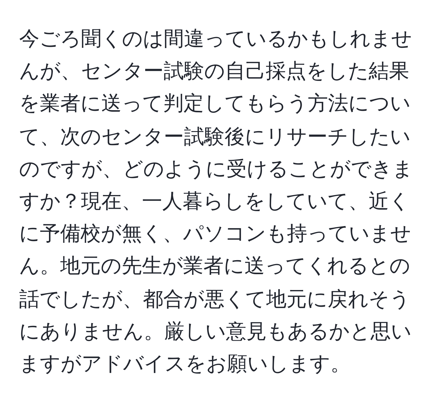 今ごろ聞くのは間違っているかもしれませんが、センター試験の自己採点をした結果を業者に送って判定してもらう方法について、次のセンター試験後にリサーチしたいのですが、どのように受けることができますか？現在、一人暮らしをしていて、近くに予備校が無く、パソコンも持っていません。地元の先生が業者に送ってくれるとの話でしたが、都合が悪くて地元に戻れそうにありません。厳しい意見もあるかと思いますがアドバイスをお願いします。