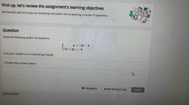 First up, let's review the assignment's learning objectives
Get familiar with this topic by reviewing instruction and answering a couple of questions.
Question
Solve the following system of equations.
beginarrayl y=-2x-2 7x+3y=-9endarray.
Give your answer as an ordered pair (a,b). 
Provide your answer below:
FEEDBACK MORE INSTRUCTION SUBMIT
Content attribution