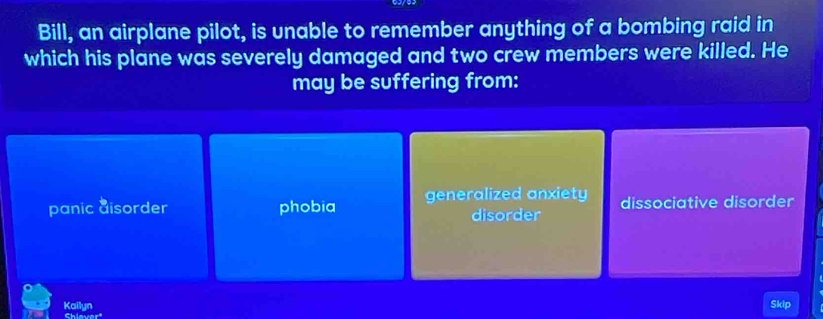 Bill, an airplane pilot, is unable to remember anything of a bombing raid in
which his plane was severely damaged and two crew members were killed. He
may be suffering from:
panic aisorder phobia generalized anxiety dissociative disorder
disorder
Kailyn Skip
Shiever