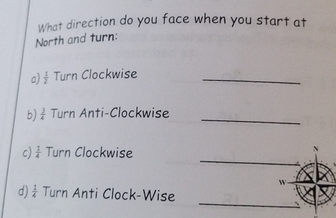 What direction do you face when you start at 
North and turn: 
a)  1/2  Turn Clockwise_ 
b)  3/4  Turn Anti-Clockwise_ 
_ 
c)  1/4  Turn Clockwise 
W 
_ 
d)  1/4  Turn Anti Clock-Wise