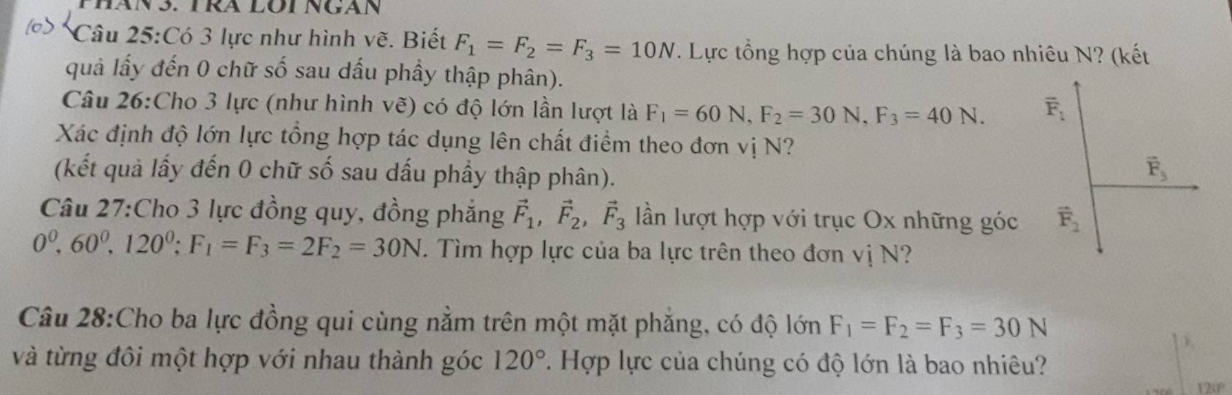 Phán 3. TRA LOi Ngán
Câu 25:Có 3 lực như hình vẽ. Biết F_1=F_2=F_3=10N. Lực tổng hợp của chúng là bao nhiêu N? (kết
quả lấy đến 0 chữ số sau dấu phầy thập phân).
Câu 26:Cho 3 lực (như hình vẽ) có độ lớn lần lượt là F_1=60N,F_2=30N,F_3=40N.
Xác định độ lớn lực tổng hợp tác dụng lên chất điểm theo đơn vị N?
(kết quả lấy đến 0 chữ số sau dấu phầy thập phân).
Câu 27:Cho 3 lực đồng quy, đồng phẳng vector F_1,vector F_2,vector F_3 lần lượt hợp với trục Ox những góc
0^0,60^0,120^0;F_1=F_3=2F_2=30N. Tìm hợp lực của ba lực trên theo đơn vị N?
Câu 28:Cho ba lực đồng qui cùng nằm trên một mặt phẳng, có độ lớn F_1=F_2=F_3=30N
và từng đôi một hợp với nhau thành góc 120° 7. Hợp lực của chúng có độ lớn là bao nhiêu?
120