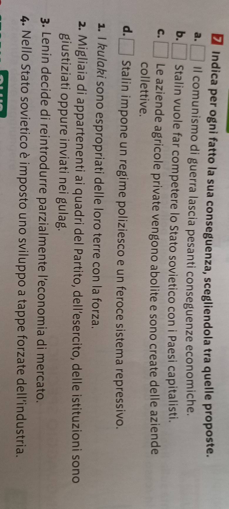 Indica per ogni fatto la sua conseguenza, scegliendola tra quelle proposte.
a. Il comunismo di guerra lascia pesanti conseguenze economiche.
b. Stalin vuole far competere lo Stato sovietico con i Paesi capitalisti.
C. Le aziende agricole private vengono abolite e sono create delle aziende
collettive.
d. Stalin impone un regime poliziesco e un feroce sistema repressivo.
1. I kulaki sono espropriati delle loro terre con la forza.
2. Migliaia di appartenenti ai quadri del Partito, dell’esercito, delle istituzioni sono
giustiziati oppure inviati nei gulag.
3. Lenin decide di reintrodurre parzialmente l’economia di mercato.
4. Nello Stato sovietico è imposto uno sviluppo a tappe forzate dell’industria.