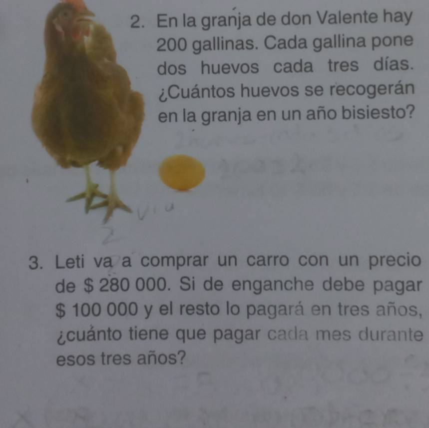 En la granja de don Valente hay
200 gallinas. Cada gallina pone 
dos huevos cada tres días. 
¿Cuántos huevos se recogerán 
en la granja en un año bisiesto? 
3. Leti va a comprar un carro con un precio 
de $ 280 000. Si de enganche debe pagar
$ 100 000 y el resto lo pagará en tres años, 
¿cuánto tiene que pagar cada mes durante 
esos tres años?