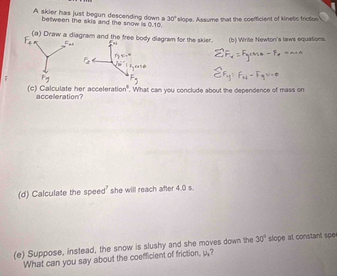 A skier has just begun descending down a 30° slope. Assume that the coefficient of kinetic friction 
between the skis and the snow is 0.10. 
(a) Draw a diagram and the free bod diagram for the skier. (b) Write Newton's laws equations. 
(c) Calculate her accelerat on^6. What can you conclude about the dependence of mass on 
acceleration? 
(d) Calculate the speed’ she will reach after 4.0 s. 
(e) Suppose, instead, the snow is slushy and she moves down the 30° slope at constant spe 
What can you say about the coefficient of friction, mu _k 2