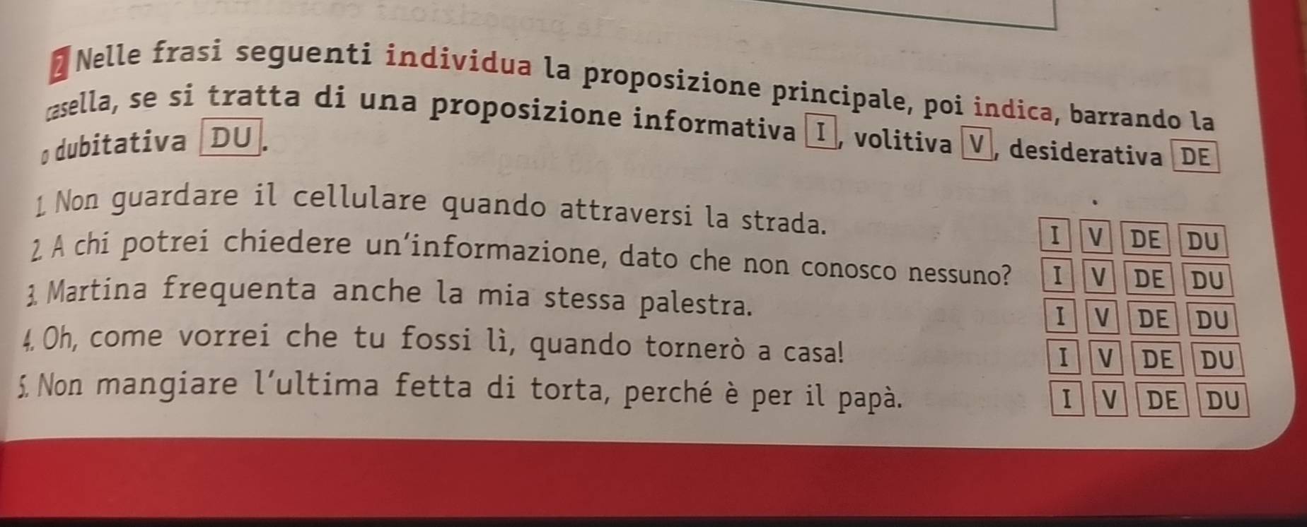 Nelle frasi seguenti individua la proposizione principale, poi indica, barrando la
asella, se si tratta di una proposizione informativa , volitiva V desiderativa DE
o dubitativa [DU.
1 Non guardare il cellulare quando attraversi la strada.
I V DE DU
2 A chi potrei chiedere un'informazione, dato che non conosco nessuno? I V DE DU
 Martina frequenta anche la mia stessa palestra. I v DE DU
4. Oh, come vorrei che tu fossi lì, quando tornerò a casa! DU
1|v DE
£ Non mangiare l’ultima fetta di torta, perché è per il papà.
I V DE DU