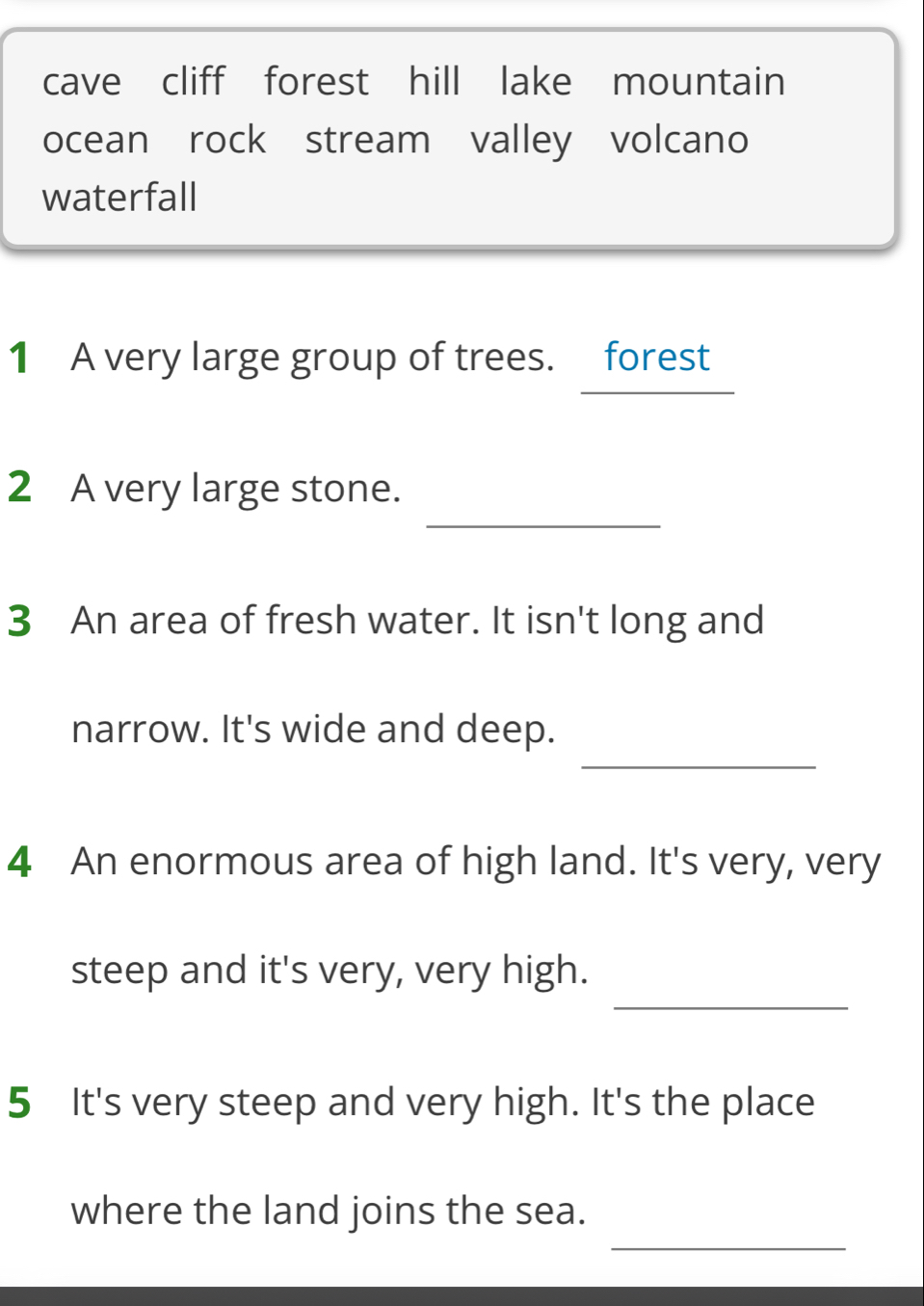 cave cliff forest hill lake mountain 
ocean rock stream valley volcano 
waterfall 
1 A very large group of trees. forest 
_ 
2 A very large stone. 
3 An area of fresh water. It isn't long and 
_ 
narrow. It's wide and deep. 
4 An enormous area of high land. It's very, very 
_ 
steep and it's very, very high. 
5 It's very steep and very high. It's the place 
_ 
where the land joins the sea.