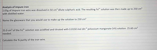 Analysis of impure iron
2.05g of impure iron wire was dissolved in 50cm^3 dilute sulphuric acid. The resulting Fe^(2+) solution was then made up to 250cm^3
with distilled water. 
Name the glassware that you would use to make up the solution to 250cm^3
25.0cm^3 of the Fe^(2+) solution was acidified and titrated with 0.0150 mol dm^(-3) potassium manganate (VII) solution. 25.60cm^3
needed. 
Calculate the % purity of the iron wire.