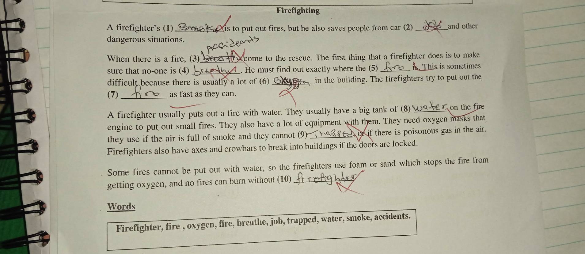 Firefighting 
A firefighter’s (1) _is to put out fires, but he also saves people from car (2) _and other 
dangerous situations. 
When there is a fire, (3)_ a come to the rescue. The first thing that a firefighter does is to make 
sure that no-one is (4) _. He must find out exactly where the (5) _is. This is sometimes 
difficult because there is usually a lot of (6) _in the building. The firefighters try to put out the 
(7) _as fast as they can. 
A firefighter usually puts out a fire with water. They usually have a big tank of (8)≌ on the fire 
engine to put out small fires. They also have a lot of equipment with them. They need oxygen masks that 
they use if the air is full of smoke and they cannot (9_ or if there is poisonous gas in the air. 
Firefighters also have axes and crowbars to break into buildings if the doors are locked. 
Some fires cannot be put out with water, so the firefighters use foam or sand which stops the fire from 
getting oxygen, and no fires can burn without (10)_ 
Words 
Firefighter, fire , oxygen, fire, breathe, job, trapped, water, smoke, accidents.