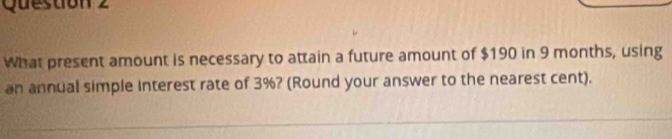 What present amount is necessary to attain a future amount of $190 in 9 months, using 
an annual simple Interest rate of 3%? (Round your answer to the nearest cent).