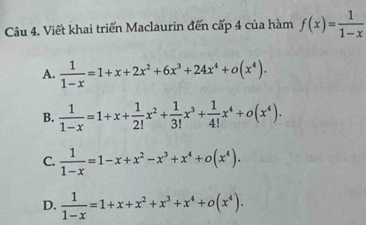 Viết khai triển Maclaurin đến cấp 4 của hàm f(x)= 1/1-x 
A.  1/1-x =1+x+2x^2+6x^3+24x^4+o(x^4).
B.  1/1-x =1+x+ 1/2! x^2+ 1/3! x^3+ 1/4! x^4+o(x^4).
C.  1/1-x =1-x+x^2-x^3+x^4+o(x^4).
D.  1/1-x =1+x+x^2+x^3+x^4+o(x^4).