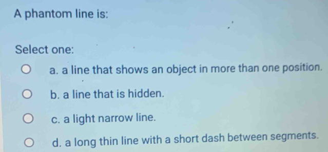 A phantom line is:
Select one:
a. a line that shows an object in more than one position.
b. a line that is hidden.
c. a light narrow line.
d. a long thin line with a short dash between segments.