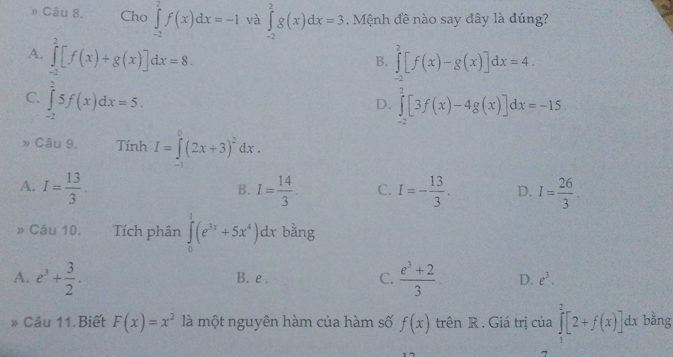 » Câu 8. Cho ∈tlimits _(-2)^2f(x)dx=-1 và ∈tlimits _(-2)^2g(x)dx=3. Mệnh đề nào say đây là đúng?
A. ∈tlimits _(-2)^2[f(x)+g(x)]dx=8.
B. ∈tlimits _(-2)^2[f(x)-g(x)]dx=4.
C ∈tlimits _(-2)^25f(x)dx=5.
D. ∈tlimits _(-2)^2[3f(x)-4g(x)]dx=-15. 
Câu 9. Tính I=∈tlimits _(-1)^0(2x+3)^2dx.
A. I= 13/3 . I= 14/3 . I=- 13/3 . I= 26/3 
B.
C.
D.
» Câu 10. Tích phân ∈tlimits _0^(1(e^3x)+5x^4)dx bằng
A. e^3+ 3/2 . B. e . C.  (e^3+2)/3 . D. e^3. 
* Cầu 11.Biết F(x)=x^2 là một nguyên hàm của hàm số f(x) trên R . Giá trị của ∈tlimits _1^2[2+f(x)] dx bằng
7