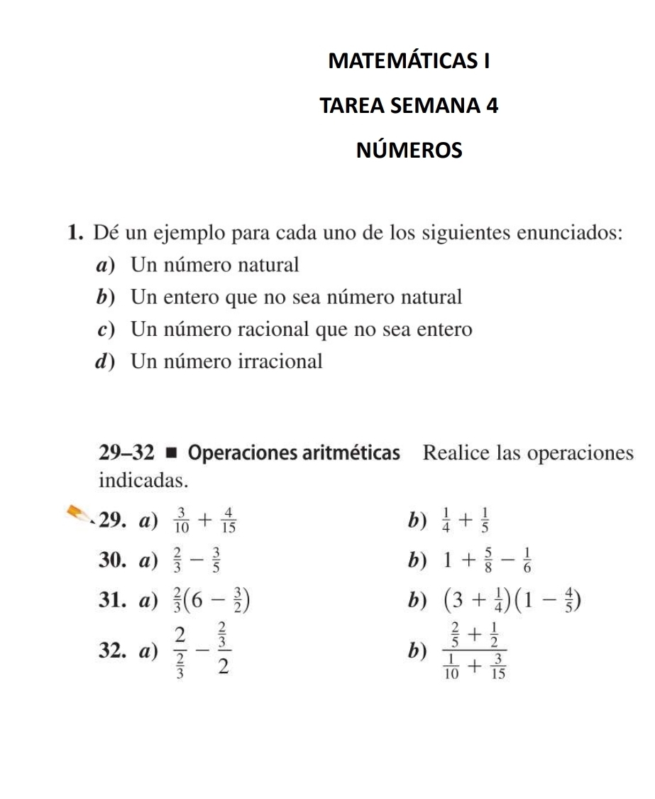 MATEMÁTICAS I 
TAREA SEMANA 4 
NÚMEROS 
1. Dé un ejemplo para cada uno de los siguientes enunciados: 
a) Un número natural 
b) Un entero que no sea número natural 
c) Un número racional que no sea entero 
d) Un número irracional 
29-32 ■ Operaciones aritméticas Realice las operaciones 
indicadas. 
29. a)  3/10 + 4/15  b)  1/4 + 1/5 
30. a)  2/3 - 3/5  b) 1+ 5/8 - 1/6 
31. a)  2/3 (6- 3/2 ) b) (3+ 1/4 )(1- 4/5 )
32. a) frac 2 2/3 -frac  2/3 2 b) frac  2/5 + 1/2  1/10 + 3/15 