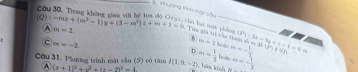 Cô
_3. Phương trình mặt cầu
(Q ):-mx+(m^2-1)y+(3-m^2)z+m+1=0 cho hai mặt phẳng
A m=2. 
.Tìm giá trị của tham số m đề m=- 1/2 . (P):2x-3y+z-4=0 (P)||(Q). và
t
B m=2 hoặc
m=-2.
D m= 1/2  hoặc
Câu 31. Phương trình mặt cầu (S) có tâm I(1;0;-2) , bán kính D m=- 1/2 .
A (x+1)^2+y^2+(z-2)^2=4.