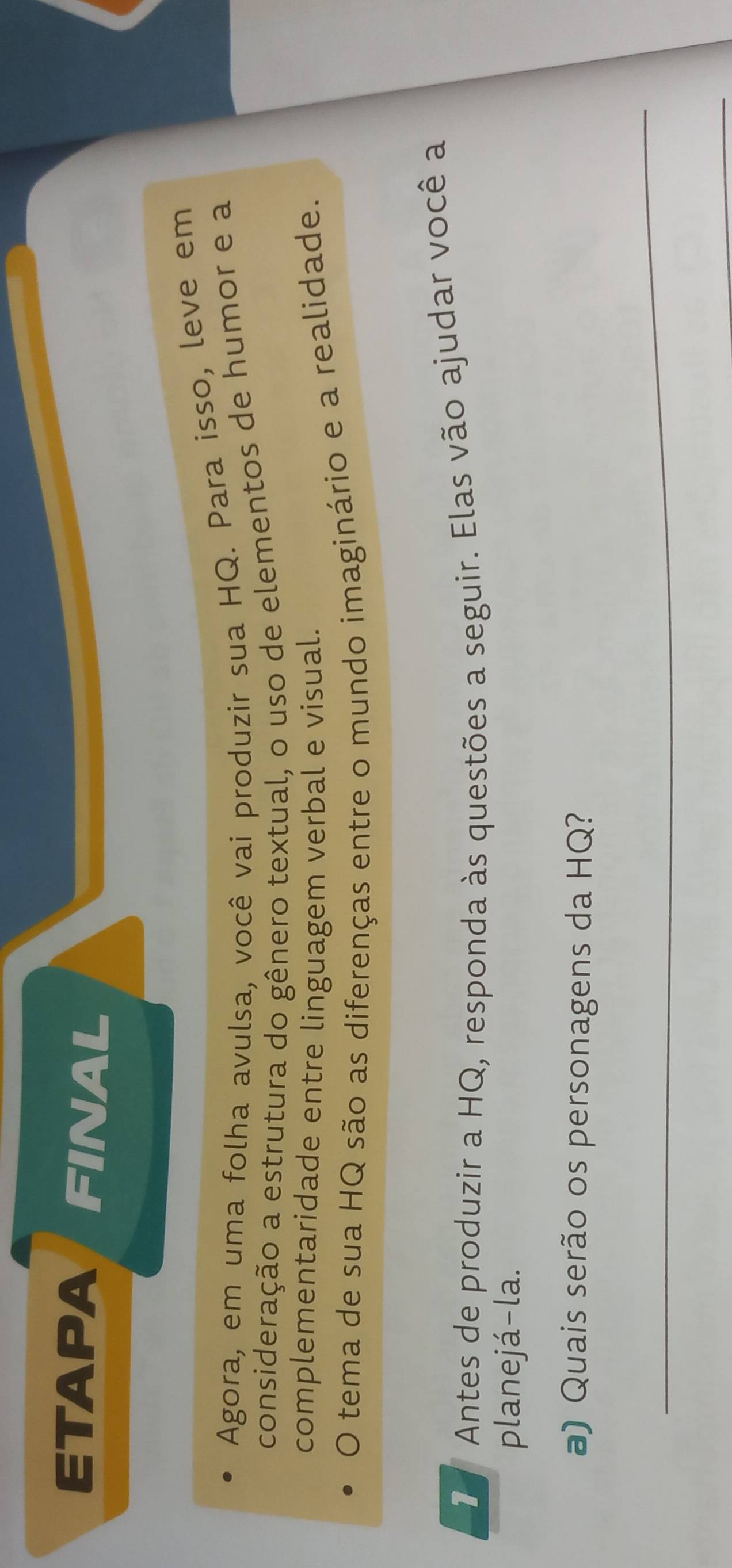 ETAPA FINAL 
Agora, em uma folha avulsa, você vai produzir sua HQ. Para isso, leve em 
consideração a estrutura do gênero textual, o uso de elementos de humor e a 
complementaridade entre linguagem verbal e visual. 
O tema de sua HQ são as diferenças entre o mundo imaginário e a realidade. 
Antes de produzir a HQ, responda às questões a seguir. Elas vão ajudar você a 
planejá-la. 
a) Quais serão os personagens da HQ? 
_ 
_