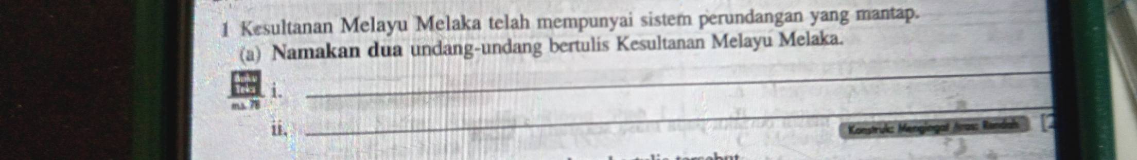 Kesultanan Melayu Melaka telah mempunyai sistem perundangan yang mantap. 
(a) Namakan dua undang-undang bertulis Kesultanan Melayu Melaka. 
_ 
i. 
_ 
m.s. 78
ii. Konstruk: Mengingat Aas: Rendah