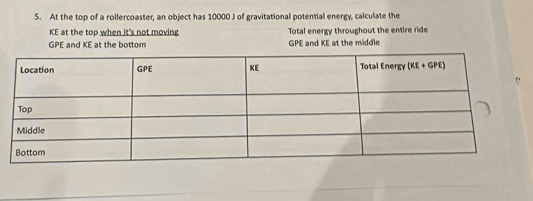 At the top of a rollercoaster, an object has 10000 J of gravitational potential energy, calculate the
KE at the top when it’s not moving Total energy throughout the entire ride
GPE and KE at the bottom GPE and KE at the middle