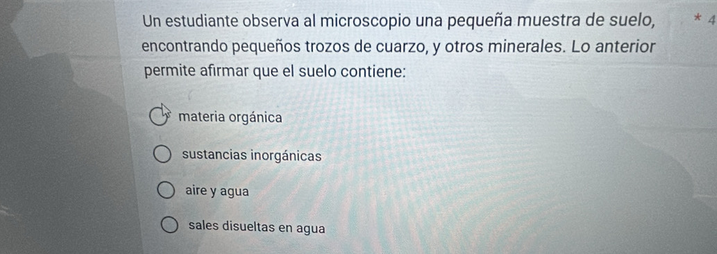 Un estudiante observa al microscopio una pequeña muestra de suelo, * 4
encontrando pequeños trozos de cuarzo, y otros minerales. Lo anterior
permite afirmar que el suelo contiene:
materia orgánica
sustancias inorgánicas
aire y agua
sales disueltas en agua