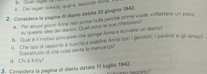 Quali regall ha l 
c. Dei regali ricevuti, qual è, secondo Anna, 
2. Considera la pagina di diario datata 20 giugno 1942. 
a. Per alcuni giorni Anna non scrive nulla perché prima vuole «riflettere un poco 
su questa idea del diario». Quali sono le sue riflessioni? 
b. Qual è il motivo principale che spinge Anna a scrivere un diario? 
c. Che tipo di rapporto è riuscita a stabilire Anna con i genitori, i parenti e gli amici? 
Soprattutto di che cosa sente la mancanza? 
d. Chi è Kitty? 
3. Considera la pagina di diario datata 11 luglio 1942.