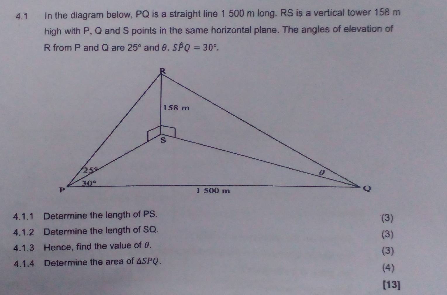 4.1 In the diagram below, PQ is a straight line 1 500 m long. RS is a vertical tower 158 m
high with P, Q and S points in the same horizontal plane. The angles of elevation of
R from P and Q are 25° and θ..Shat PQ=30°.
4.1.1 Determine the length of PS.
(3)
4.1.2 Determine the length of SQ.
(3)
4.1.3 Hence, find the value of θ.
(3)
4.1.4 Determine the area of △ SPQ.
(4)
[13]