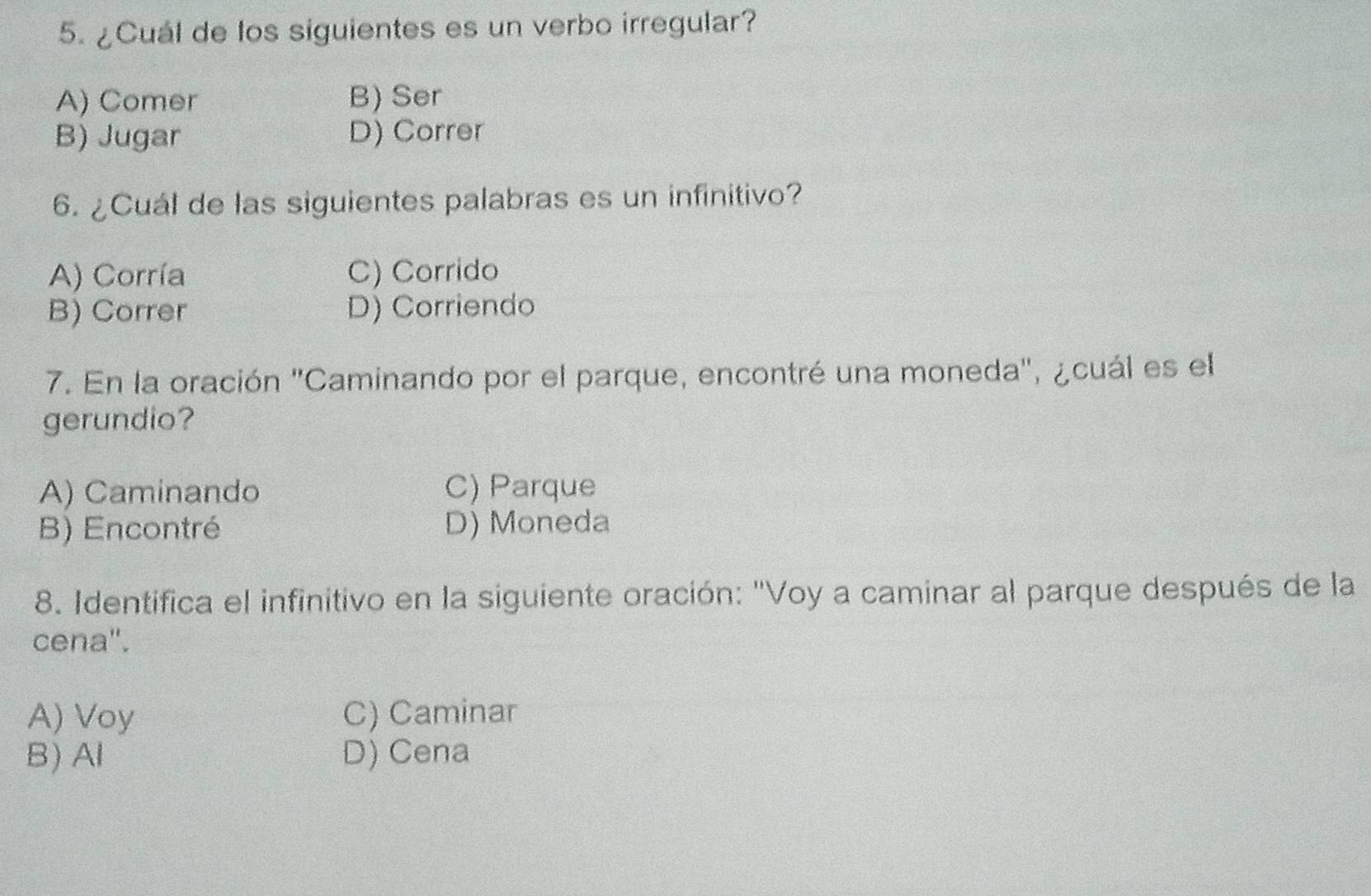 ¿Cuál de los siguientes es un verbo irregular?
A) Comer B) Ser
B) Jugar D) Correr
6. ¿Cuál de las siguientes palabras es un infinitivo?
A) Corría C) Corrido
B) Correr D) Corriendo
7. En la oración ''Caminando por el parque, encontré una moneda'', ¿cuál es el
gerundio?
A) Caminando C) Parque
B) Encontré D) Moneda
8. Identifica el infinitivo en la siguiente oración: "Voy a caminar al parque después de la
cena".
A) Voy C) Caminar
B) Al D) Cena