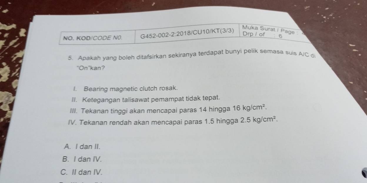 NO. KOD/CODE N0. G452-002-1 2:20 18/CU10/KT(3/3)
Muka Surat / Page :
Drp/ of : 6
5. Apakah yang boleh ditafsirkan sekiranya terdapat bunyi pelik semasa suis A/C di
“On”kan?
I. Bearing magnetic clutch rosak.
II. Ketegangan talisawat pemampat tidak tepat.
III. Tekanan tinggi akan mencapai paras 14 hingga 16kg/cm^2. 
IV. Tekanan rendah akan mencapai paras 1.5 hingga 2.5kg/cm^2.
A. I dan II.
B. I dan IV.
C. II dan IV.