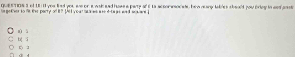 of 10: If you find you are on a wait and have a party of 8 to accommodate, how many tables should you bring in and push
together to fit the party of 8? (All your tables are 4 -tops and square.)
a) 1
b) 2
c) 3
d 4