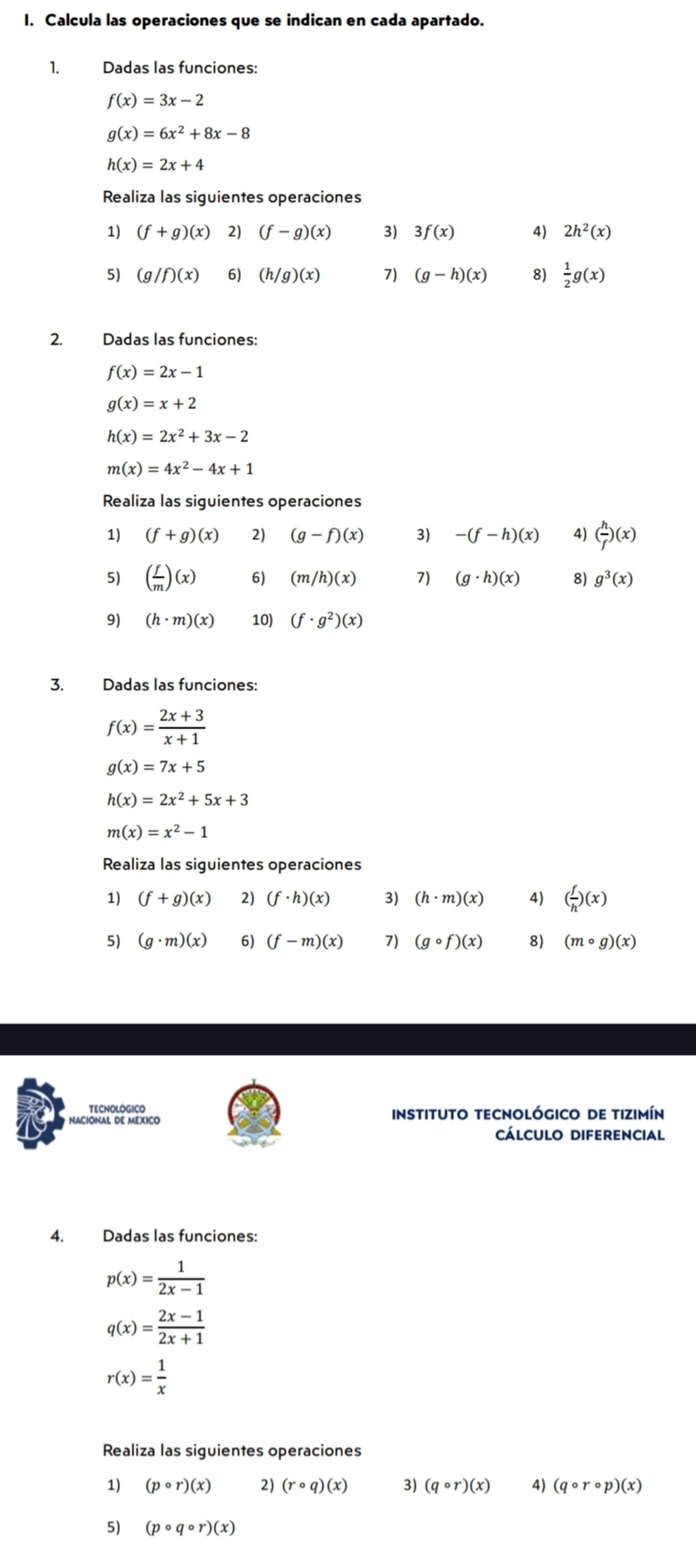 Calcula las operaciones que se indican en cada apartado.
1. Dadas las funciones:
f(x)=3x-2
g(x)=6x^2+8x-8
h(x)=2x+4
Realiza las siguientes operaciones
1) (f+g)(x) 2) (f-g)(x) 3) 3f(x) 4) 2h^2(x)
5) (g/f)(x) 6) (h/g)(x) 7) (g-h)(x) 8)  1/2 g(x)
2. Dadas las funciones:
f(x)=2x-1
g(x)=x+2
h(x)=2x^2+3x-2
m(x)=4x^2-4x+1
Realiza las siguientes operaciones
1) (f+g)(x) 2) (g-f)(x) 3) -(f-h)(x) 4) ( h/f )(x)
5) ( f/m )(x) 6) (m/h)(x) 7) (g· h)(x) 8) g^3(x)
9) (h· m)(x) 10) (f· g^2)(x)
3. Dadas las funciones:
f(x)= (2x+3)/x+1 
g(x)=7x+5
h(x)=2x^2+5x+3
m(x)=x^2-1
Realiza las siguientes operaciones
1) (f+g)(x) 2) (f· h)(x) 3) (h· m)(x) 4) ( f/h )(x)
5) (g· m)(x) 6) (f-m)(x) 7) (gcirc f)(x) 8) (mcirc g)(x)
TECNOLOGICO
NACIONAL DE MEXICO instituto tecnológico de tizimín
cálculo DIFErENCiAl
4. Dadas las funciones:
p(x)= 1/2x-1 
q(x)= (2x-1)/2x+1 
r(x)= 1/x 
Realiza las siguientes operaciones
1) (pcirc r)(x) 2) (rcirc q)(x) 3) (qcirc r)(x) 4) (qcirc rcirc p)(x)
5) (pcirc qcirc r)(x)