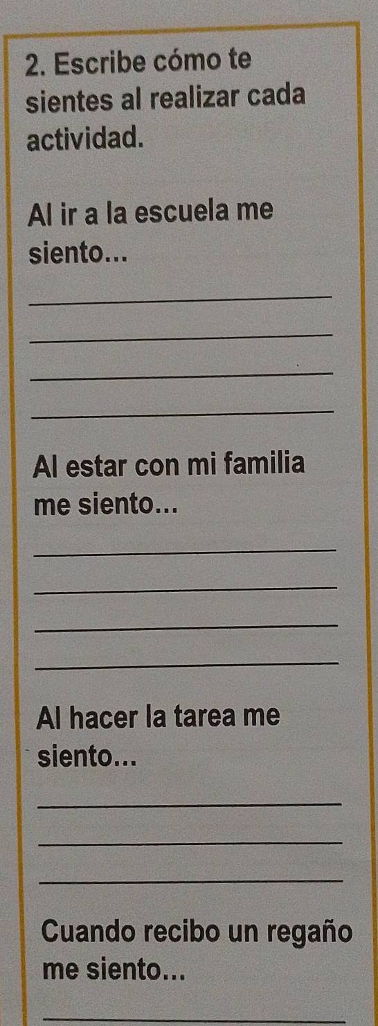 Escribe cómo te 
sientes al realizar cada 
actividad. 
Al ir a la escuela me 
siento... 
_ 
_ 
_ 
_ 
Al estar con mi familia 
me siento... 
_ 
_ 
_ 
_ 
Al hacer la tarea me 
siento... 
_ 
_ 
_ 
Cuando recibo un regaño 
me siento... 
_