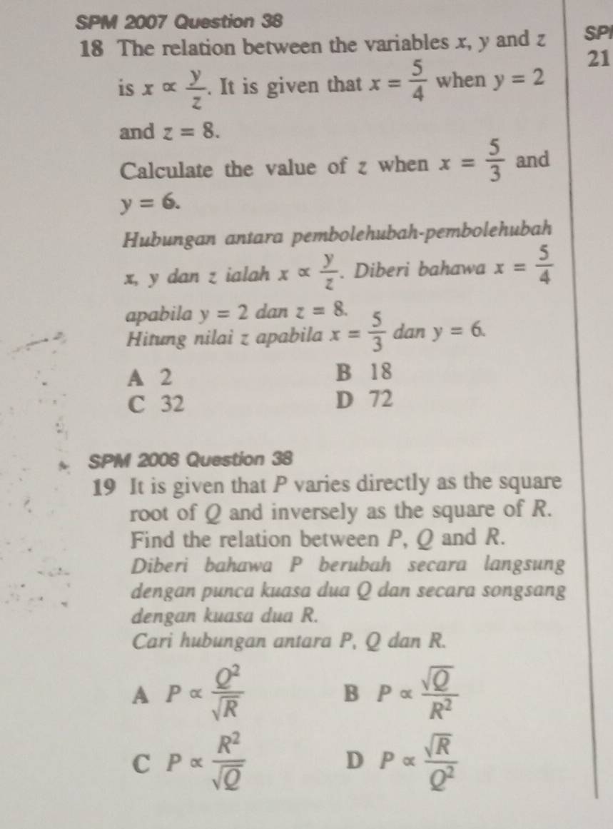 SPM 2007 Question 38
18 The relation between the variables x, y and z SPI
21
is xalpha  y/z . It is given that x= 5/4  when y=2
and z=8. 
Calculate the value of z when x= 5/3  and
y=6. 
Hubungan antara pembolehubah-pembolehubah
x, y dan z ialah xalpha  y/z . Diberi bahawa x= 5/4 
apabila y=2 dan z=8. 
Hitung nilai z apabila x= 5/3  dan y=6.
A 2 B 18
C 32 D 72
SPM 2006 Question 38
19 It is given that P varies directly as the square
root of Q and inversely as the square of R.
Find the relation between P, Q and R.
Diberi bahawa P berubah secara langsung
dengan punca kuasa dua Q dan secara songsang
dengan kuasa dua R.
Cari hubungan antara P, Q dan R.
A P∝  Q^2/sqrt(R) 
B P∝  sqrt(Q)/R^2 
C Palpha  R^2/sqrt(Q) 
D Palpha  sqrt(R)/Q^2 