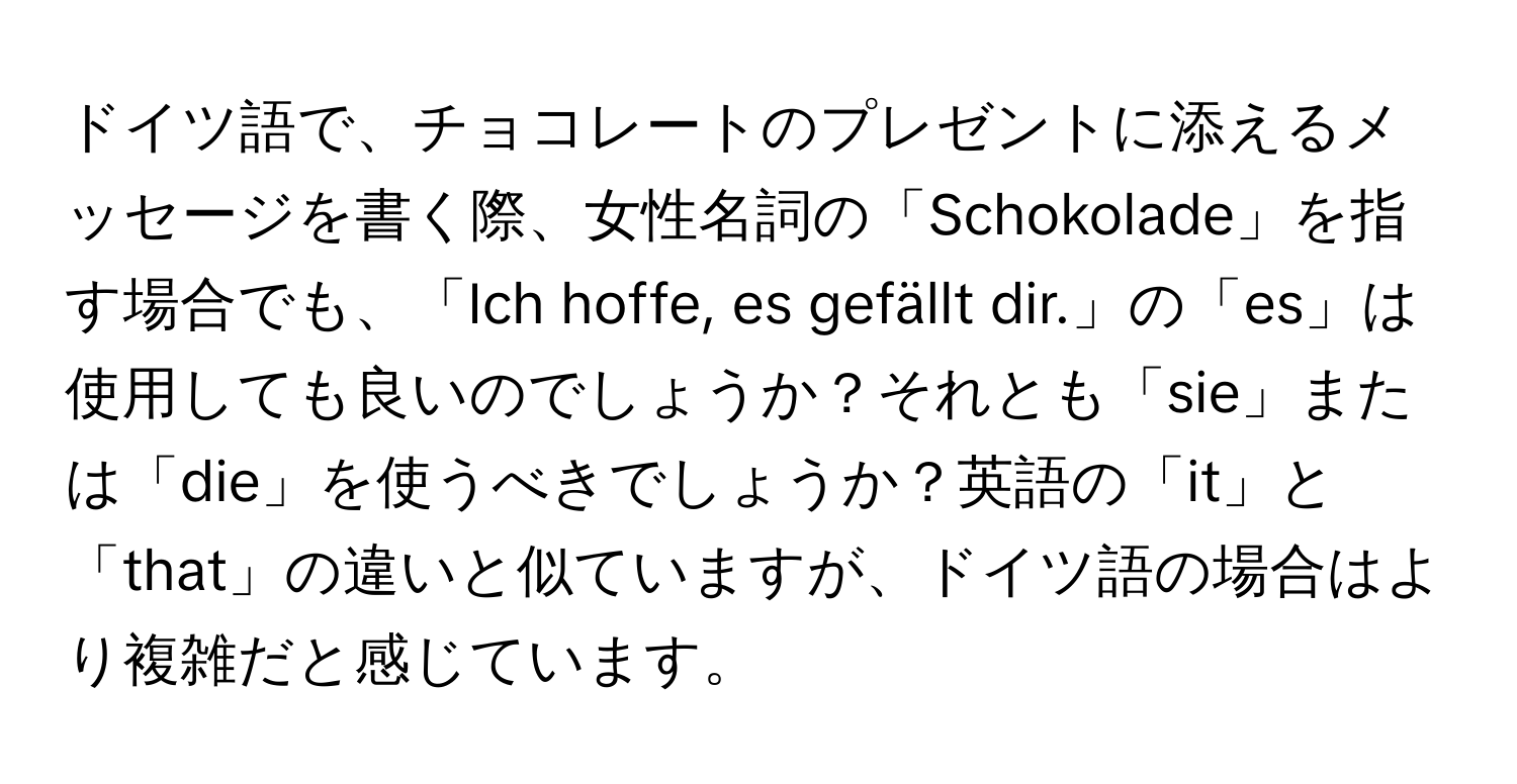 ドイツ語で、チョコレートのプレゼントに添えるメッセージを書く際、女性名詞の「Schokolade」を指す場合でも、「Ich hoffe, es gefällt dir.」の「es」は使用しても良いのでしょうか？それとも「sie」または「die」を使うべきでしょうか？英語の「it」と「that」の違いと似ていますが、ドイツ語の場合はより複雑だと感じています。