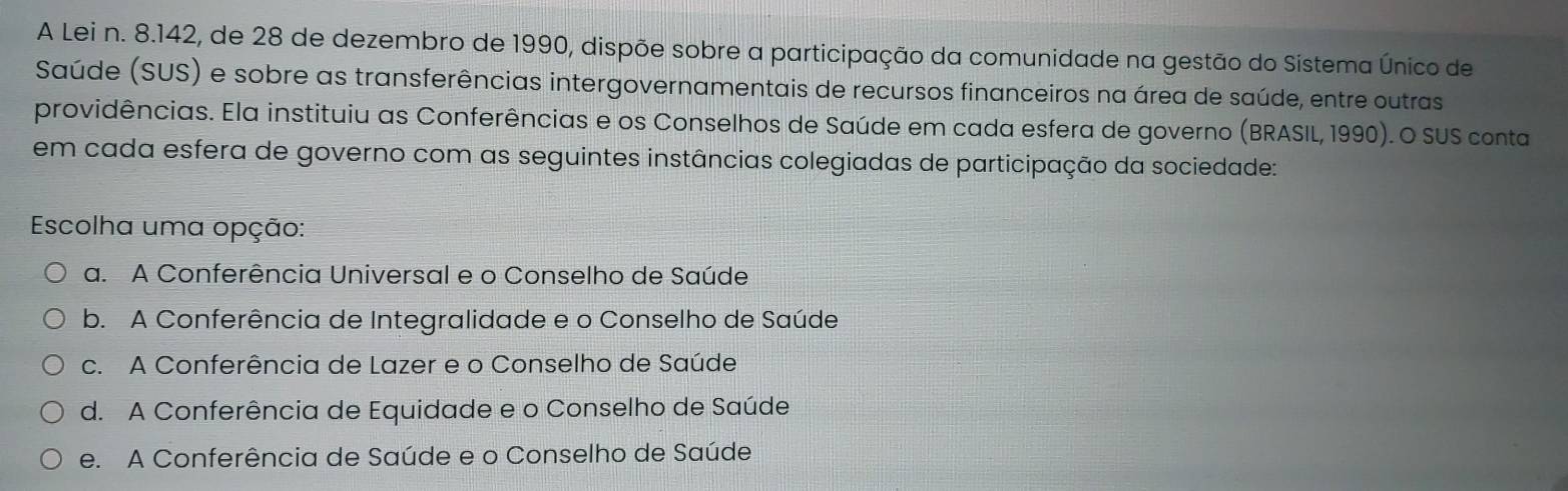 A Lei n. 8.142, de 28 de dezembro de 1990, dispõe sobre a participação da comunidade na gestão do Sístema Único de
Saúde (SUS) e sobre as transferências intergovernamentais de recursos financeiros na área de saúde, entre outras
providências. Ela instituiu as Conferências e os Conselhos de Saúde em cada esfera de governo (BRASIL, 1990). O SUS conta
em cada esfera de governo com as seguintes instâncias colegiadas de participação da sociedade:
Escolha uma opção:
a. A Conferência Universal e o Conselho de Saúde
b. A Conferência de Integralidade e o Conselho de Saúde
c. A Conferência de Lazer e o Conselho de Saúde
d. A Conferência de Equidade e o Conselho de Saúde
e. A Conferência de Saúde e o Conselho de Saúde