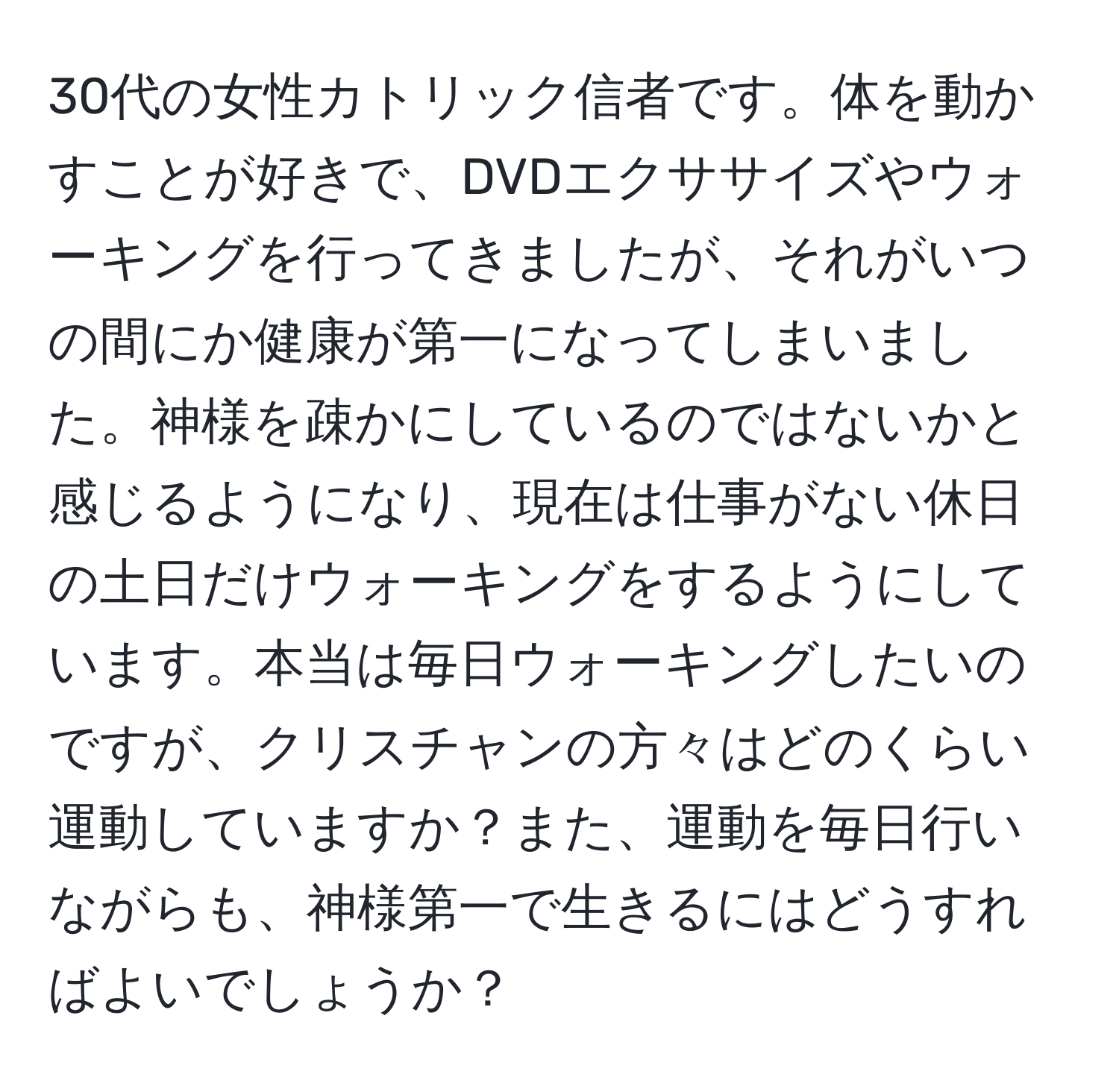 30代の女性カトリック信者です。体を動かすことが好きで、DVDエクササイズやウォーキングを行ってきましたが、それがいつの間にか健康が第一になってしまいました。神様を疎かにしているのではないかと感じるようになり、現在は仕事がない休日の土日だけウォーキングをするようにしています。本当は毎日ウォーキングしたいのですが、クリスチャンの方々はどのくらい運動していますか？また、運動を毎日行いながらも、神様第一で生きるにはどうすればよいでしょうか？