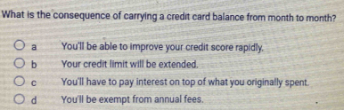 What is the consequence of carrying a credit card balance from month to month?
a You'll be able to improve your credit score rapidly.
b Your credit limit will be extended.
C You'll have to pay interest on top of what you originally spent.
d You'll be exempt from annual fees.