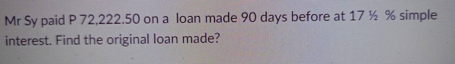 Mr Sy paid P 72,222.50 on a loan made 90 days before at 17 ½ % simple 
interest. Find the original loan made?
