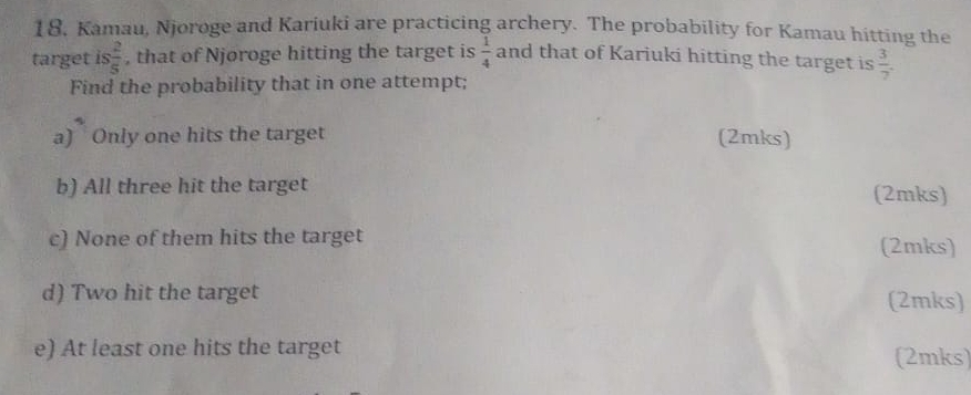 18, Kamau, Njoroge and Kariuki are practicing archery. The probability for Kamau hitting the 
target is  2/5  , that of Njøroge hitting the target is  1/4  and that of Kariuki hitting the target is  3/7 . 
Find the probability that in one attempt; 
a) Only one hits the target (2mks) 
b) All three hit the target (2mks) 
c) None of them hits the target (2mks) 
d) Two hit the target (2mks) 
e) At least one hits the target (2mks)