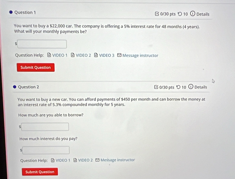 [ 0/30 pts つ 10 ① Details 
You want to buy a $22,000 car. The company is offering a 5% interest rate for 48 months (4 years). 
What will your monthly payments be?
$
Question Help: VIDEO 1 VIDEO 2 VIDEO 3 [ Message instructor 
Submit Question 
Question 2 0/30 pts つ 10 Details 
You want to buy a new car. You can afford payments of $450 per month and can borrow the money at 
an interest rate of 5.3% compounded monthly for 5 years. 
How much are you able to borrow? 
5 
How much interest do you pay?
$
Question Help: VIDEO 1 # VIDEO 2 - Message instructor 
Submit Question