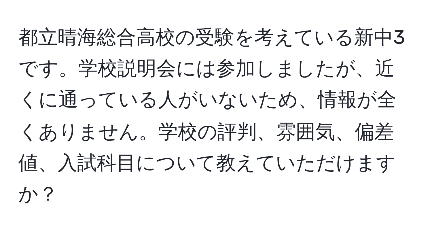 都立晴海総合高校の受験を考えている新中3です。学校説明会には参加しましたが、近くに通っている人がいないため、情報が全くありません。学校の評判、雰囲気、偏差値、入試科目について教えていただけますか？