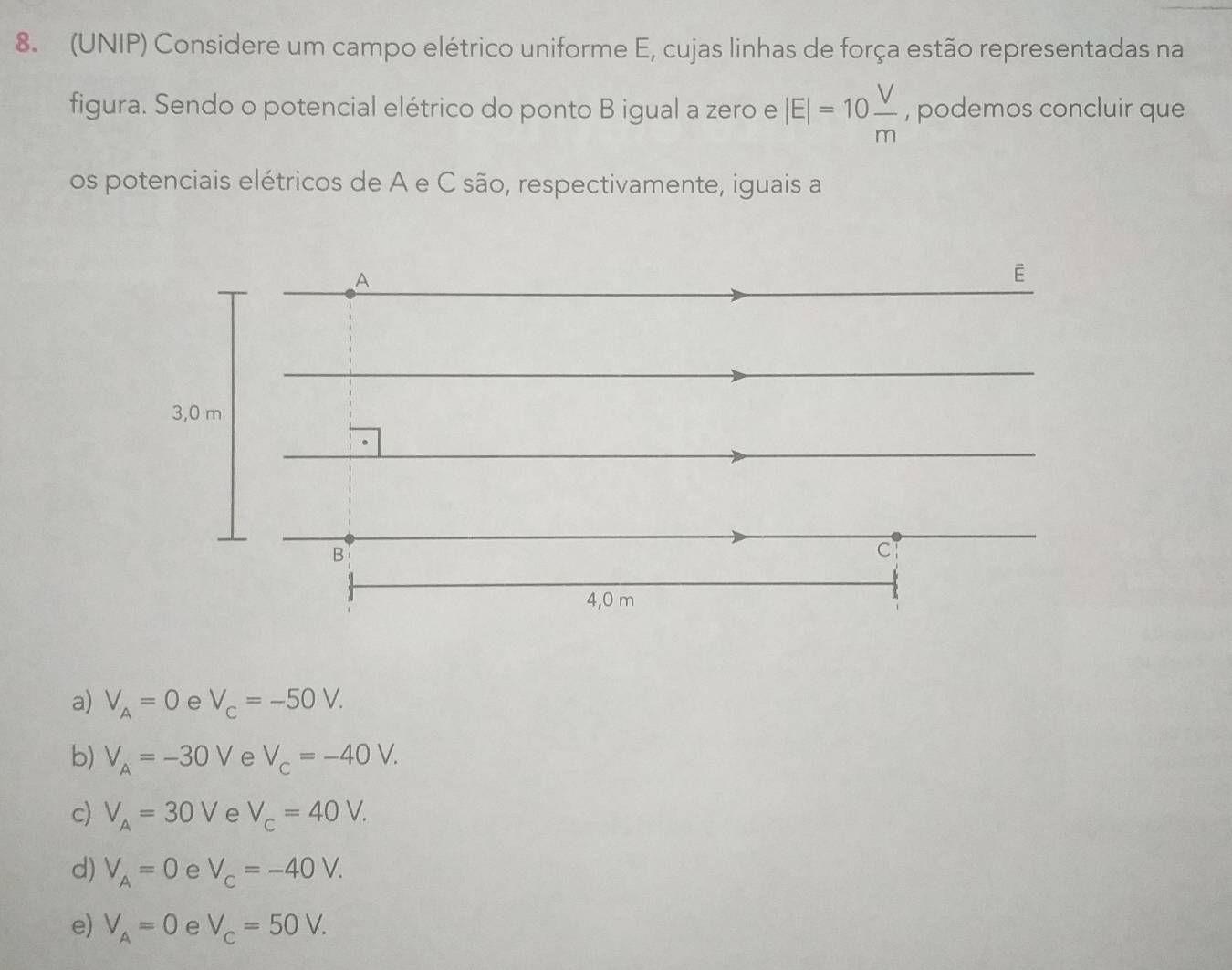 (UNIP) Considere um campo elétrico uniforme E, cujas linhas de força estão representadas na
figura. Sendo o potencial elétrico do ponto B igual a zero e |E|=10 V/m  , podemos concluir que
os potenciais elétricos de A e C são, respectivamente, iguais a
a) V_A=0 e V_c=-50V.
b) V_A=-30V e V_c=-40V.
c) V_A=30V e V_c=40V.
d) V_A=0 e V_c=-40V.
e) V_A=0 e V_c=50V.