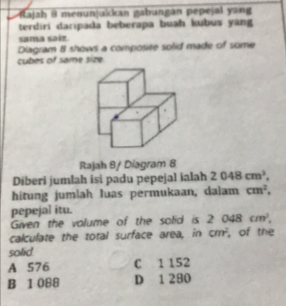 ajah 8 menunjukkan gabungan pepejal yang
terdiri daripada beberapa buah kubus yang
sama saiz.
Diagram 8 shows a composite solid made of some
cubes of same size.
Rajah 8/ Diagram 8
Diberi jumlah isi padu pepejal ialah 2048cm^3, 
hitung jumlah luas permukaan, dalam cm^2. 
pepejal itu.
Given the volume of the solid is 2 048 cm^3, 
calculate the total surface area, in cm^2 , of the
solid.
A 576 C 1 152
B 1 088 D 1 280