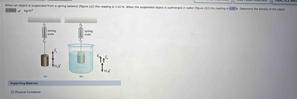 When an object is suspended from a spring balance (figure (a)) the reading is 5.60 N. When the suspended object is submerged in water (figure (b)) the reading is 1.00 N. Determine the density of the object.
3.50e3 kg/m^3
Supporting Materials 
Physical Constants