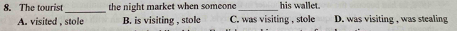 The tourist_ the night market when someone _his wallet.
A. visited , stole B. is visiting , stole C. was visiting , stole D. was visiting , was stealing